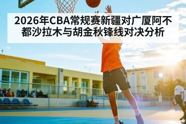 2026年CBA常规赛新疆对广厦阿不都沙拉木与胡金秋锋线对决分析 - kaiyun sports