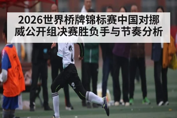 2026世界桥牌锦标赛中国对挪威公开组决赛胜负手与节奏分析 - kaiyun sports