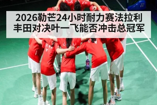 2026勒芒24小时耐力赛法拉利丰田对决叶一飞能否冲击总冠军 - kaiyun sports