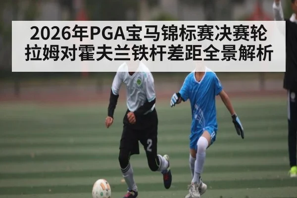 2026年PGA宝马锦标赛决赛轮拉姆对霍夫兰铁杆差距全景解析