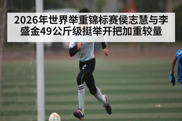 2026年世界举重锦标赛侯志慧与李盛金49公斤级挺举开把加重较量 - kaiyun sports